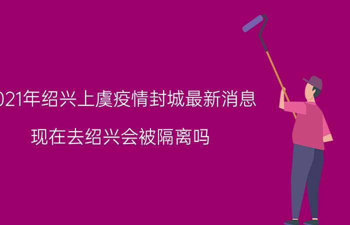 2021年绍兴上虞疫情封城最新消息：现在去绍兴会被隔离吗？