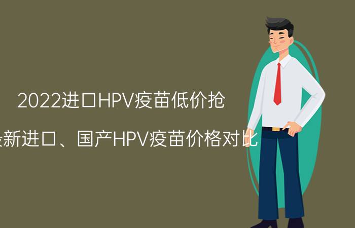 2022进口HPV疫苗低价抢（最新进口、国产HPV疫苗价格对比）