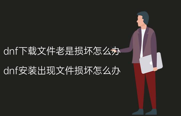 dnf下载文件老是损坏怎么办（dnf安装出现文件损坏怎么办）