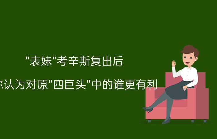 “表妹”考辛斯复出后，你认为对原“四巨头”中的谁更有利？对谁的数据影响最大？