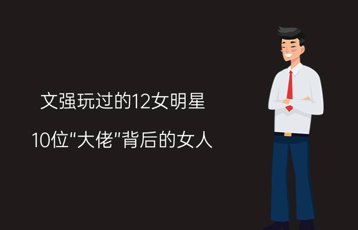 文强玩过的12女明星（10位“大佬”背后的女人，她掌握了大权，她被威胁监听？你佩服谁）