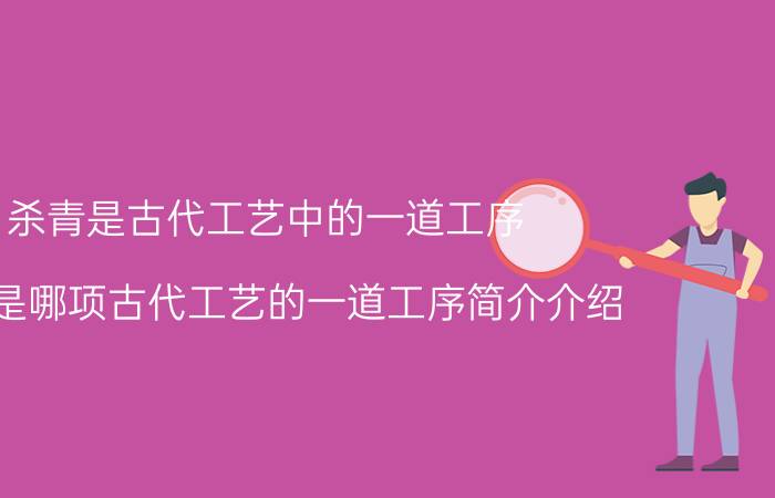 杀青是古代工艺中的一道工序（杀青是哪项古代工艺的一道工序简介介绍）