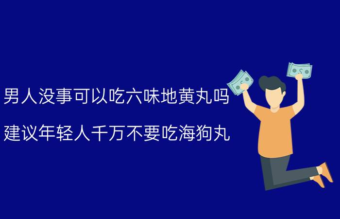 男人没事可以吃六味地黄丸吗_建议年轻人千万不要吃海狗丸