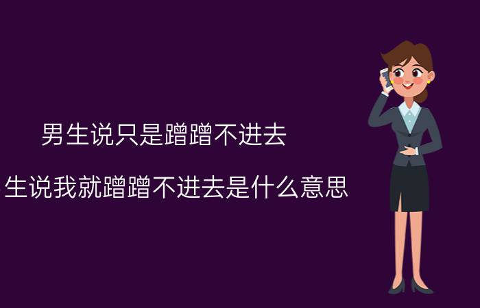 男生说只是蹭蹭不进去（男生说我就蹭蹭不进去是什么意思）