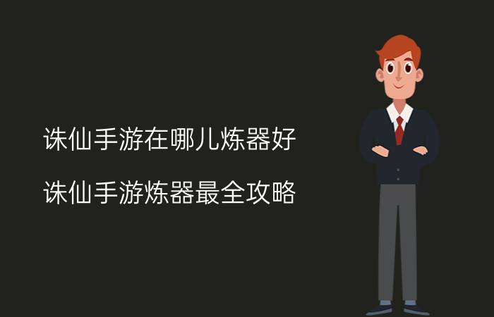 诛仙手游在哪儿炼器好(诛仙手游炼器最全攻略，新手怎么进行炼器？)