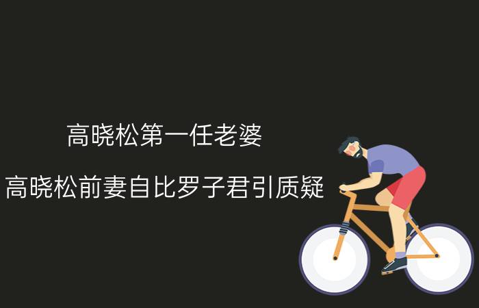 高晓松第一任老婆（高晓松前妻自比罗子君引质疑）