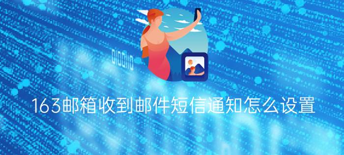 163邮箱收到邮件短信通知怎么设置