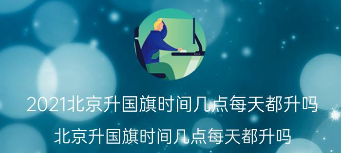 2021北京升国旗时间几点每天都升吗,北京升国旗时间几点每天都升吗