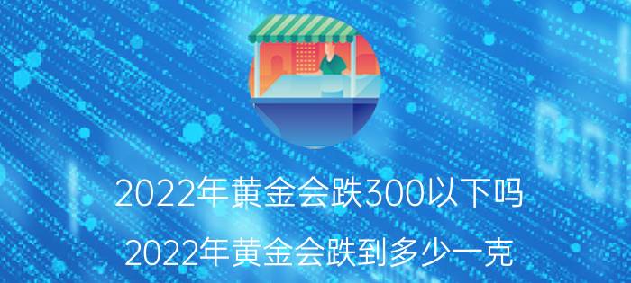 2022年黄金会跌300以下吗(2022年黄金会跌到多少一克)