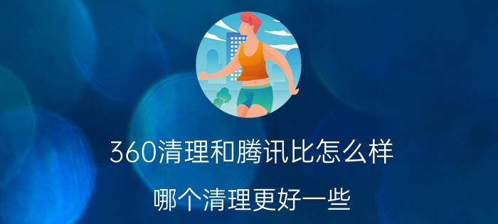 360清理和腾讯比怎么样,哪个清理更好一些