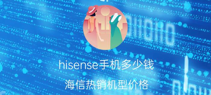 hisense手机多少钱？海信热销机型价格