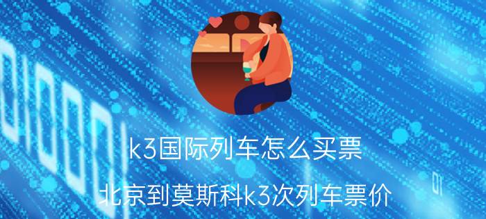 k3国际列车怎么买票？北京到莫斯科k3次列车票价