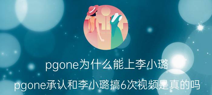 pgone为什么能上李小璐（pgone承认和李小璐搞6次视频是真的吗）