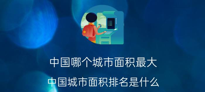 中国哪个城市面积最大,中国城市面积排名是什么？