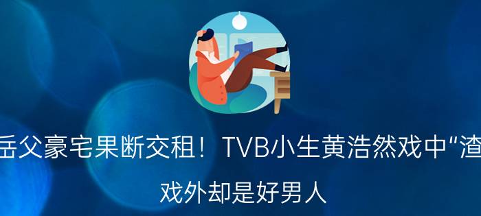 住岳父豪宅果断交租！TVB小生黄浩然戏中“渣男”，戏外却是好男人