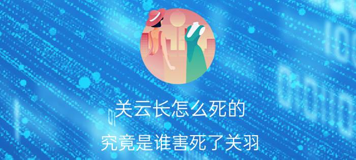 关云长怎么死的？究竟是谁害死了关羽