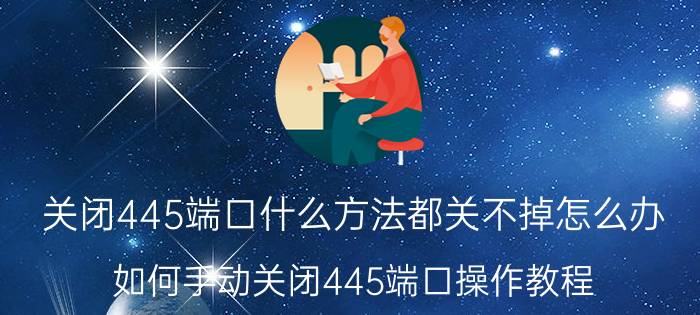 关闭445端口什么方法都关不掉怎么办（如何手动关闭445端口操作教程）