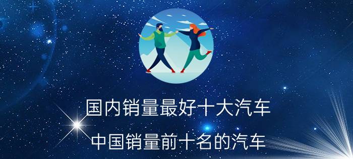 国内销量最好十大汽车,中国销量前十名的汽车？