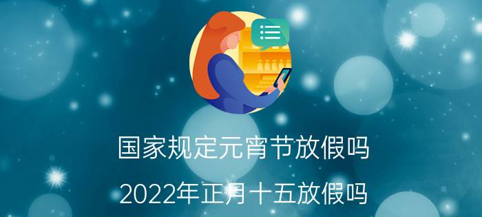 国家规定元宵节放假吗？2022年正月十五放假吗？官方最新放假安排来啦！