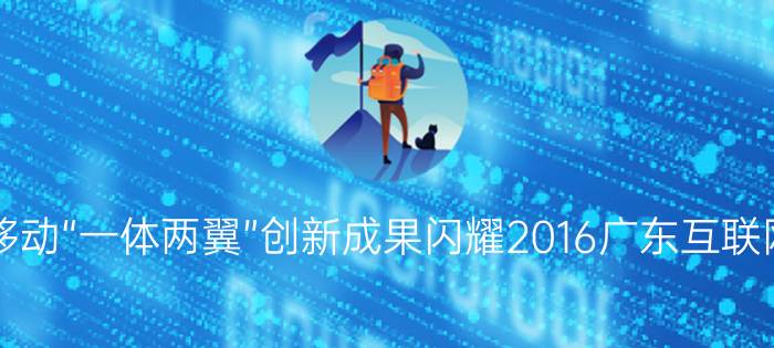 广东移动“一体两翼”创新成果闪耀2016广东互联网大会