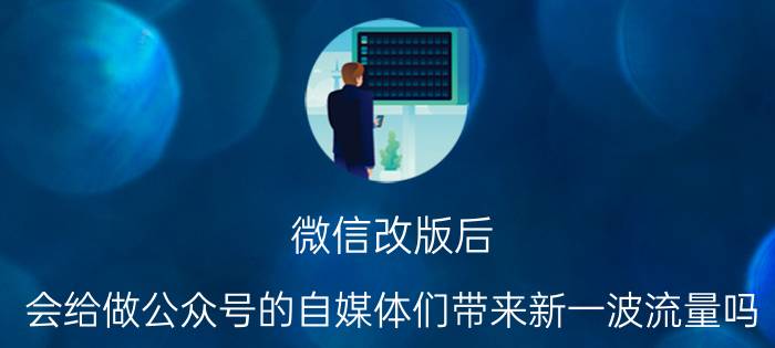 微信改版后，会给做公众号的自媒体们带来新一波流量吗？