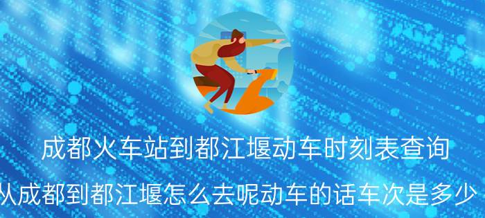 成都火车站到都江堰动车时刻表查询（从成都到都江堰怎么去呢动车的话车次是多少～）