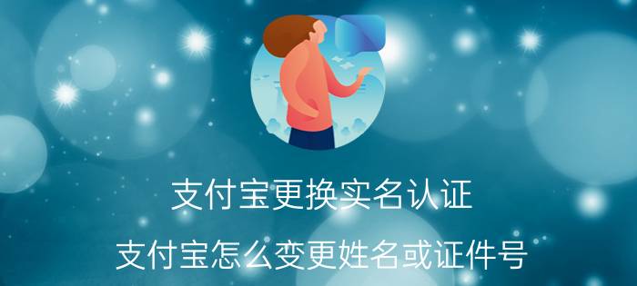 支付宝更换实名认证（支付宝怎么变更姓名或证件号）