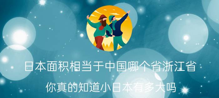 日本面积相当于中国哪个省浙江省（你真的知道小日本有多大吗?）