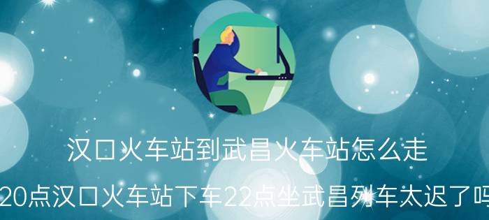 汉口火车站到武昌火车站怎么走？20点汉口火车站下车22点坐武昌列车太迟了吗？