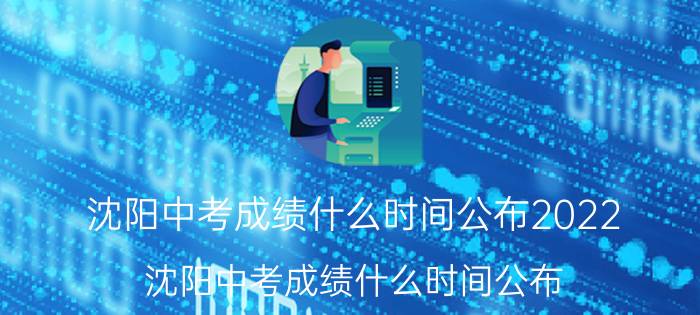 沈阳中考成绩什么时间公布2022(沈阳中考成绩什么时间公布)