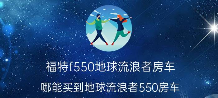 福特f550地球流浪者房车，哪能买到地球流浪者550房车