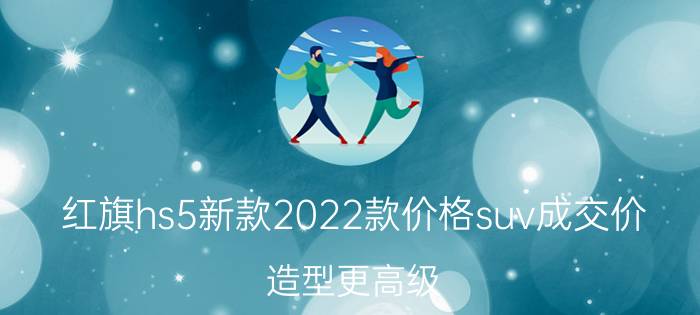 红旗hs5新款2022款价格suv成交价（造型更高级，卖18万）