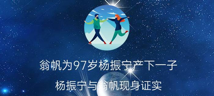 翁帆为97岁杨振宁产下一子（杨振宁与翁帆现身证实）