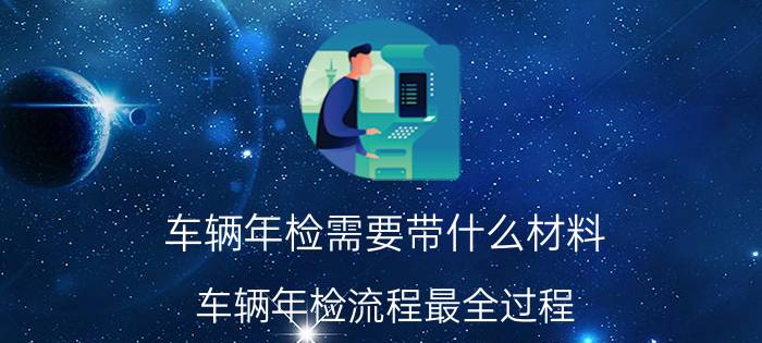 车辆年检需要带什么材料？车辆年检流程最全过程