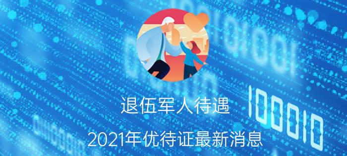 退伍军人待遇（2021年优待证最新消息）