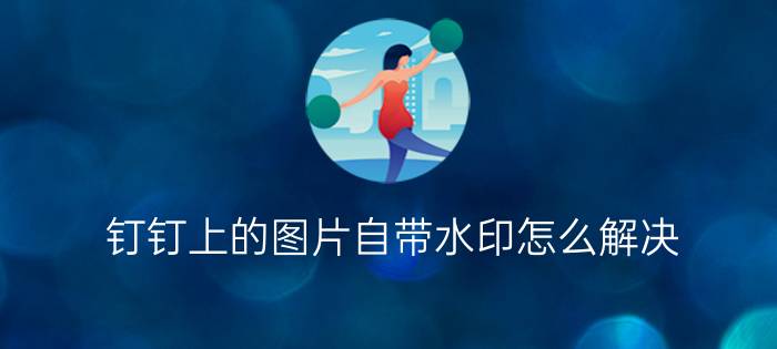 钉钉上的图片自带水印怎么解决