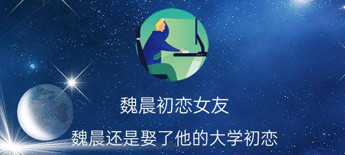 魏晨初恋女友（魏晨还是娶了他的大学初恋）