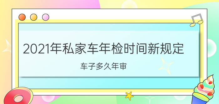 2021年私家车年检时间新规定（车子多久年审）