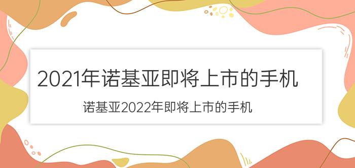 2021年诺基亚即将上市的手机（诺基亚2022年即将上市的手机(诺基亚2020年发布的手机)）