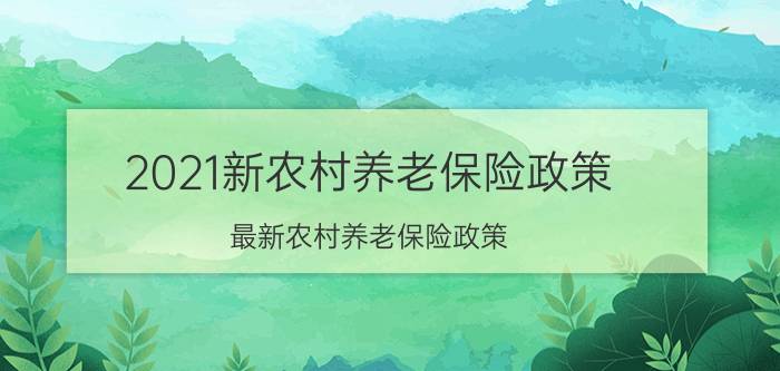 2021新农村养老保险政策，最新农村养老保险政策