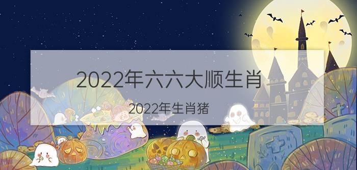 2022年六六大顺生肖(2022年生肖猪)