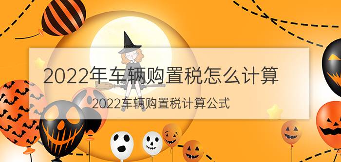 2022年车辆购置税怎么计算？2022车辆购置税计算公式