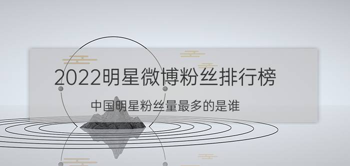 2022明星微博粉丝排行榜（中国明星粉丝量最多的是谁？）