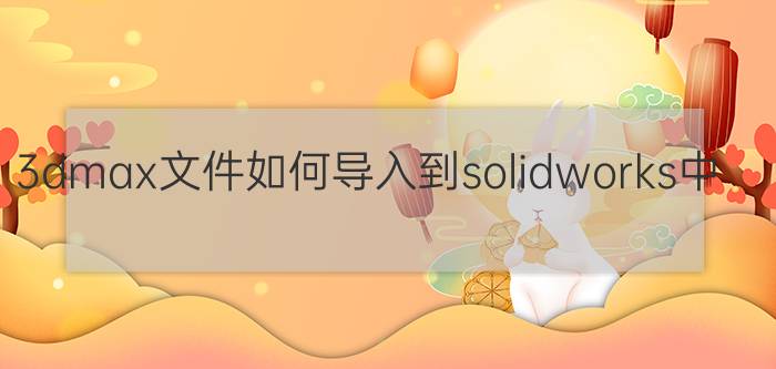 3dmax文件如何导入到solidworks中