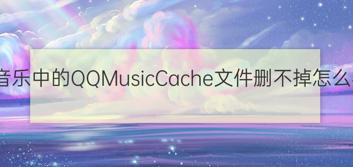 QQ音乐中的QQMusicCache文件删不掉怎么办