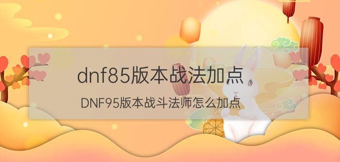 dnf85版本战法加点（DNF95版本战斗法师怎么加点）