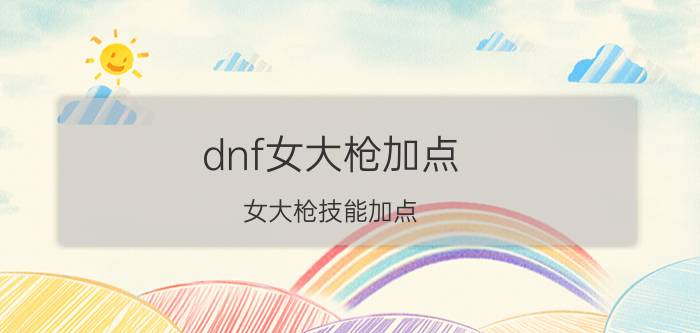 dnf女大枪加点(女大枪技能加点)