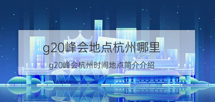 g20峰会地点杭州哪里（g20峰会杭州时间地点简介介绍）