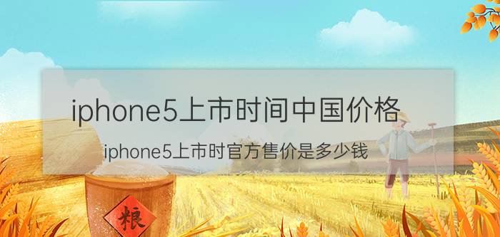 iphone5上市时间中国价格（iphone5上市时官方售价是多少钱）