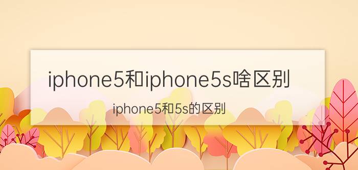 iphone5和iphone5s啥区别（iphone5和5s的区别）